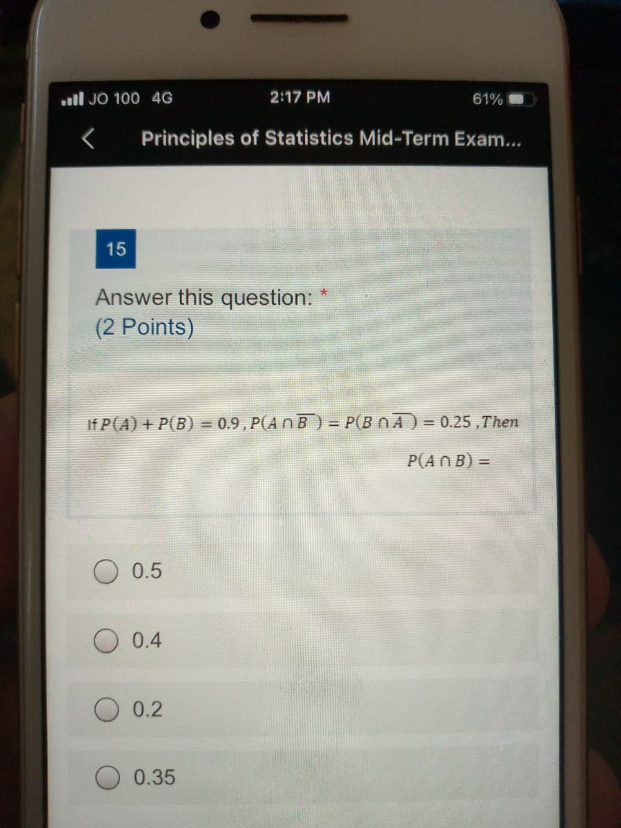 ll JO 100 4G
2:17 PM
61%
Principles of Statistics Mid-Term Exam...
15
Answer this question:
(2 Points)
If P(A) + P(B) = 0.9 , P(A n B) = P(B NA) = 0.25 ,Then
%3D
!!
P(AN B) =
0.5
0.4
O 0.2
0.35
