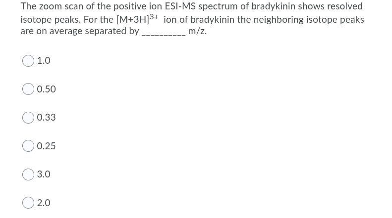 The zoom scan of the positive ion ESI-MS spectrum of bradykinin shows resolved
isotope peaks. For the [M+3H]3+ ion of bradykinin the neighboring isotope peaks
are on average separated by
m/z.
1.0
0.50
0.33
0.25
3.0
2.0
