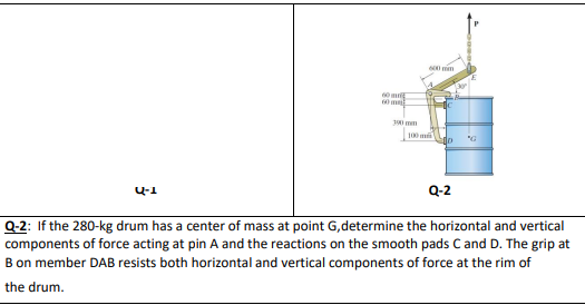 600 mm
200
U-1
Q-2
Q-2: If the 280-kg drum has a center of mass at point G,determine the horizontal and vertical
components of force acting at pin A and the reactions on the smooth pads C and D. The grip at
B on member DAB resists both horizontal and vertical components of force at the rim of
the drum.
60 m
60 m
390 mm
100 mi