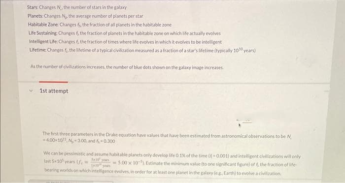 Stars: Changes N,, the number of stars in the galaxy
Planets: Changes N₁, the average number of planets per star
Habitable Zone: Changes f, the fraction of all planets in the habitable zone
Life Sustaining: Changes, the fraction of planets in the habitable zone on which life actually evolves
Intelligent Life: Changes f, the fraction of times where life evolves in which it evolves to be intelligent
Lifetime: Changes f, the lifetime of a typical civilization measured as a fraction of a star's lifetime (typically 10¹0 years)
As the number of civilizations increases, the number of blue dots shown on the galaxy image increases.
1st attempt
The first three parameters in the Drake equation have values that have been estimated from astronomical observations to be N
-4.00-10¹¹, N₂-300, and f-0.300
We can be pessimistic and assume habitable planets only develop life 0.1% of the time (-0.001) and intelligent civilizations will only
last 5-10 years (=
= 5.00 x 10-5). Estimate the minimum value (to one significant figure) off the fraction of life-
bearing worlds on which intelligence evolves, in order for at least one planet in the galaxy (eg. Earth) to evolve a civilization.
5x10 yours
1x10 years