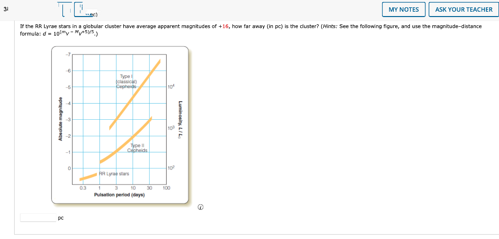 3¹
TE
MY NOTES
ASK YOUR TEACHER
SAMC)
If the RR Lyrae stars in a globular cluster have average apparent magnitudes of +16, how far away (in pc) is the cluster? (Hints: See the following figure, and use the magnitude-distance
formula: d = 10(my-Mv+5)/5.)
Absolute magnitude
pc
6
0
0.3
Type I
(classical)
Cepheids
Type II
Cepheids
RR Lyrae stars
10
Pulsation period (days)
30
104
103
10²
100
Luminosity, L/L
Ⓡ