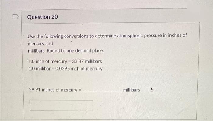 Question 20
Use the following conversions to determine atmospheric pressure in inches of
mercury and
millibars. Round to one decimal place.
1.0 inch of mercury = 33.87 millibars
1.0 millibar 0.0295 inch of mercury
B
29.91 inches of mercury =
millibars