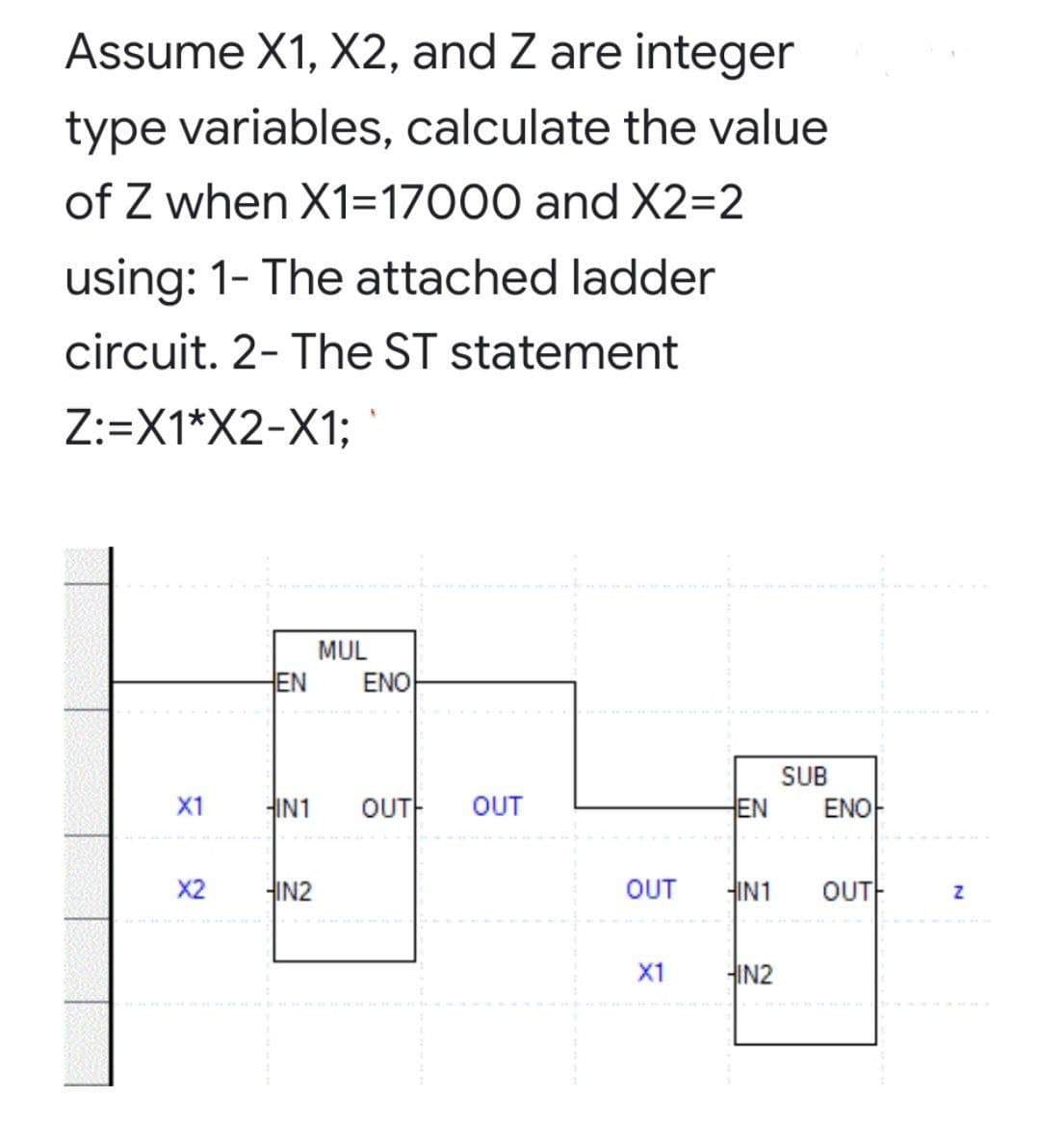 Assume X1, X2, and Z are integer
type variables, calculate the value
of Z when X1=17000 and X2=2
using: 1- The attached ladder
circuit. 2- The ST statement
Z:=X1*X2-X1;
MUL
EN
ENO
SUB
X1
HIN1
OUT
OUT
EN
ENO
X2
HIN2
OUT
HIN1
OUTH
X1
HIN2
