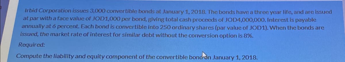 Irbid Corporation issues 3,000 convertible bonds at January 1, 2018. The bonds have a three year life, and are issued
at par with a face value of JOD1,000 per bond, giving total cash proceeds of JOD4,000,000. Interest is payable
annually at 6 percent. Each bond is convertible into 250 ordinary shares (par value of JOD1). When the bonds are
issued, the market rate of interest for similar debt without the conversion option is 8%.
Required:
Compute the liability and equity component of the convertible bond on January 1, 2018.
