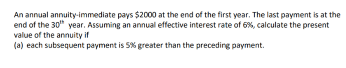 An annual annuity-immediate pays $2000 at the end of the first year. The last payment is at the
end of the 30th year. Assuming an annual effective interest rate of 6%, calculate the present
value of the annuity if
(a) each subsequent payment is 5% greater than the preceding payment.
