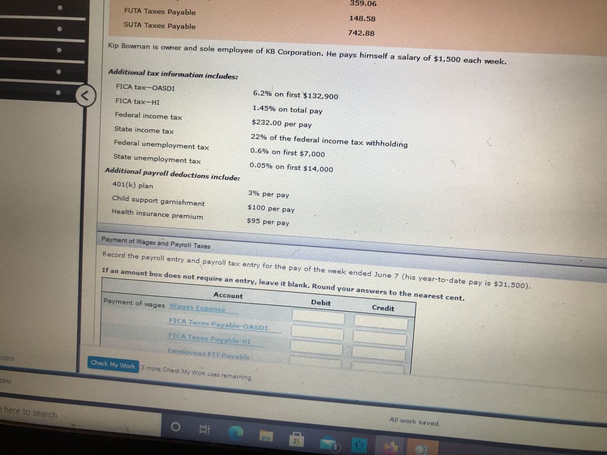 359.06
148.58
FUTA Taxes Payable
742.88
SUTA Taxes Payable
Kip Bowman is owner and sole employee of KB Corporation. He pays himself a salary of $1,500 each week.
Additional tax information includes:
FICA tax-OASDI
6.2% on first $132,900
1.45% on total pay
FICA tax-HI
Federal income tax
$232.00 per pay
State income tax
22% of the federal income tax withholding
Federal unermployment tax
0.6% on first $7,000
State unemployment tax
0.05% on first $14,000
Additional payroll deductions include:
401(k) plan
3% per pay
Child support garnishment
$100 per pay
Health insurance premium
$95 per pay
Payment of Wages and Payroll Taxes
Record the payroll entry and payroll tax entry for the pay of the week ended June 7 (his year-to-date pay is $31,500).
If an amount box does not require an entry, leave it blank. Round your answers to the nearest cent.
Account
Debit
Credit
Payment of vages Wages Expense
FICA Taxes Payable-OASDI
FICA Taxes Payable-HI
Emplovees FIT Pavable
ems
Check My Work 3 more Chec My Work uses remaining.
20%
All work saved.
e here to search
