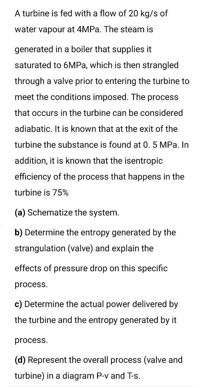 A turbine is fed with a flow of 20 kg/s of
water vapour at 4MP.. The steam is
generated in a boiler that supplies it
saturated to 6MPA, which is then strangled
through a valve prior to entering the turbine to
meet the conditions imposed. The process
that occurs in the turbine can be considered
adiabatic. It is known that at the exit of the
turbine the substance is found at 0. 5 MPa. In
addition, it is known that the isentropic
efficiency of the process that happens in the
turbine is 75%
(a) Schematize the system.
b) Determine the entropy generated by the
strangulation (valve) and explain the
effects of pressure drop on this specific
process.
c) Determine the actual power delivered by
the turbine and the entropy generated by it
process.
(d) Represent the overall process (valve and
turbine) in a diagram P-v and T-s.
