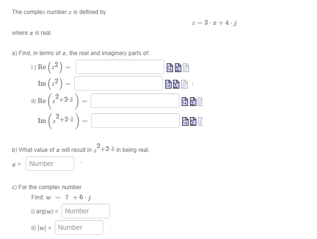 The complex number z is defined by
z = 3·z + 4.j
where z is real.
a) Find, in terms of z, the real and imaginary parts of.
i) Re (2) =
(-?) -
(3+2=) –
固回,
ii) Re
Im
+2-z
b) What value of z will result in z+2-z in being real.
Number
c) For the complex number
Find: w = 7 +6 · j
i) arg(w) = Number
%3!
ii) Jw = Number
