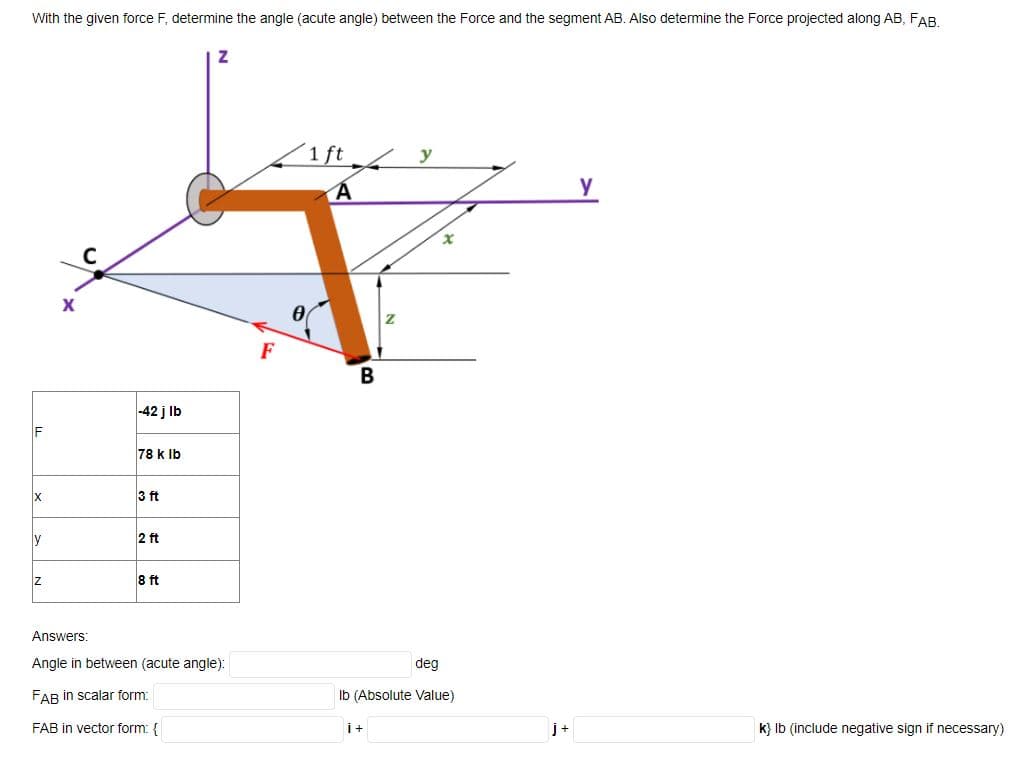 With the given force F, determine the angle (acute angle) between the Force and the segment AB. Also determine the Force projected along AB, FAB.
1 ft
y
y
F
-42 j Ib
F
78 k Ib
3 ft
y
2 ft
8 ft
Answers:
Angle in between (acute angle):
deg
FAB in scalar form:
Ib (Absolute Value)
FAB in vector form: {
i+
j+
k} Ib (include negative sign if necessary)
