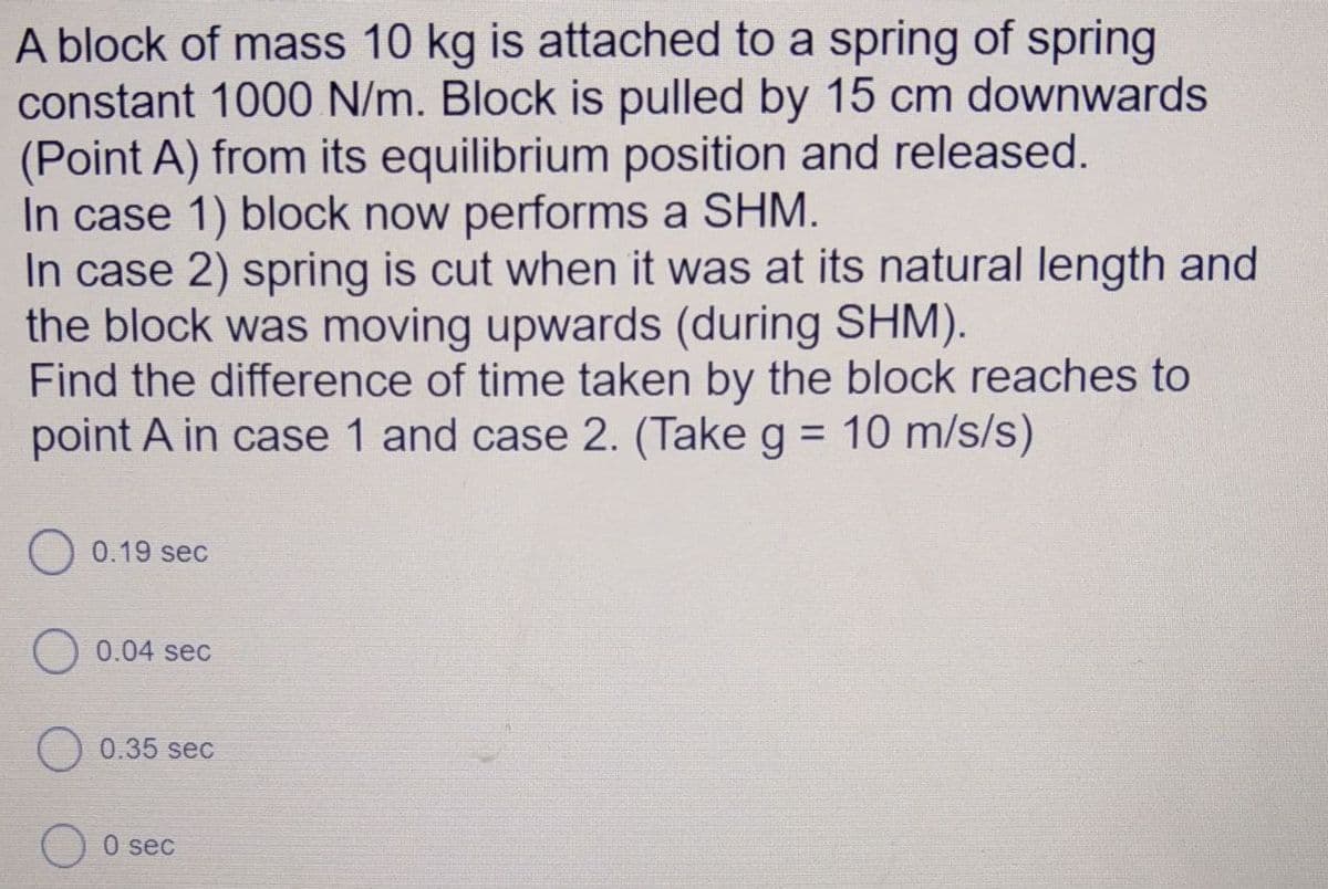 A block of mass 10 kg is attached to a spring of spring
constant 1000 N/m. Block is pulled by 15 cm downwards
(Point A) from its equilibrium position and released.
In case 1) block now performs a SHM.
In case 2) spring is cut when it was at its natural length and
the block was moving upwards (during SHM).
Find the difference of time taken by the block reaches to
point A in case 1 and case 2. (Take g = 10 m/s/s)
0.19 sec
O 0.04 sec
O 0.35 seC
0 sec
