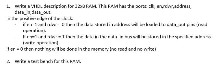 1. Write a VHDL description for 32x8 RAM. This RAM has the ports: clk, en,rdwr,address,
data_in,data_out.
In the positive edge of the clock:
if en=1 and rdwr = 0 then the data stored in address will be loaded to data_out pins (read
operation).
If en=1 and rdwr =1 then the data in the data_in bus will be stored in the specified address
(write operation).
If en = 0 then nothing will be done in the memory (no read and no write)
2. Write a test bench for this RAM.
