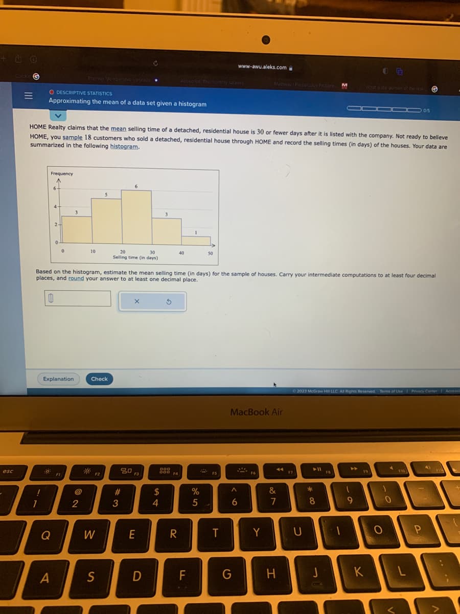 esc
Carekin G
=
O DESCRIPTIVE STATISTICS
Approximating the mean of a data set given a histogram
I
1
!
Frequency
^
6-
HOME Realty claims that the mean selling time of a detached, residential house is 30 or fewer days after it is listed with the company. Not ready to believe
HOME, you sample 18 customers who sold a detached, residential house through HOME and record the selling times (in days) of the houses. Your data are
summarized in the following histogram.
4-
Q
2-
A
Explanation
0
FI
3
@
10
2
Check
F2
5
Based on the histogram, estimate the mean selling time (in days) for the sample of houses. Carry your intermediate computations to at least four decimal
places, and round your answer to at least one decimal place.
0
W
S
20
30
Selling time (in days)
6
#3
20
X
F3
E
D
3
$
4
S
000
000
F4
40
R
1
FL
50
%
5
F5
T
www-awu.aleks.com
G
MacBook Air
6
Mathway Precalculus Problem M
F6
Y
887
44
&
H
F7
© 2023 McGraw Hill LLC. All Rights Reserved. Terms of Use | Privacy Center | Accessi
U
► 11
*
8
F8
1
D00 05
1
9
FR
F9
K
1
O
A
G
0
F10
P
1
L