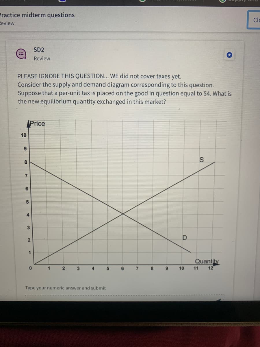 Practice midterm questions
Review
PLEASE IGNORE THIS QUESTION... WE did not cover taxes yet.
Consider the supply and demand diagram corresponding to this question.
Suppose that a per-unit tax is placed on the good in question equal to $4. What is
the new equilibrium quantity exchanged in this market?
10
9
8
7
6
5
Price
4
3
2
SD2
Review
1
0
1
2
3
4
5
Type your numeric answer and submit.
6
7
D
S
Quantity
8 9 10 11 12
Clo