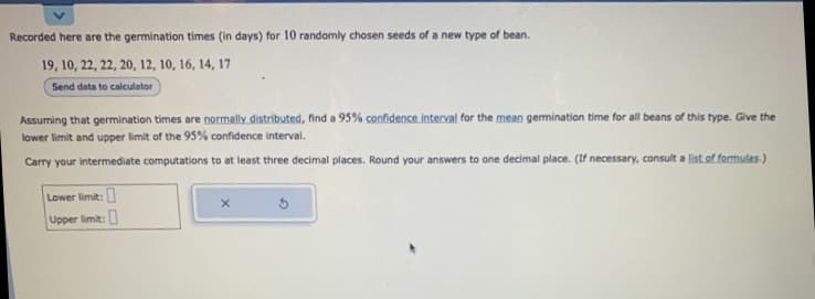 Recorded here are the germination times (in days) for 10 randomly chosen seeds of a new type of bean.
19, 10, 22, 22, 20, 12, 10, 16, 14, 17
Send data to calculator
Assuming that germination times are normally distributed, find a 95% confidence interval for the mean germination time for all beans of this type. Give the
lower limit and upper limit of the 95% confidence interval.
Carry your intermediate computations to at least three decimal places. Round your answers to one decimal place. (If necessary, consult a list of formulas.)
Lower limit:
Upper limit:
5