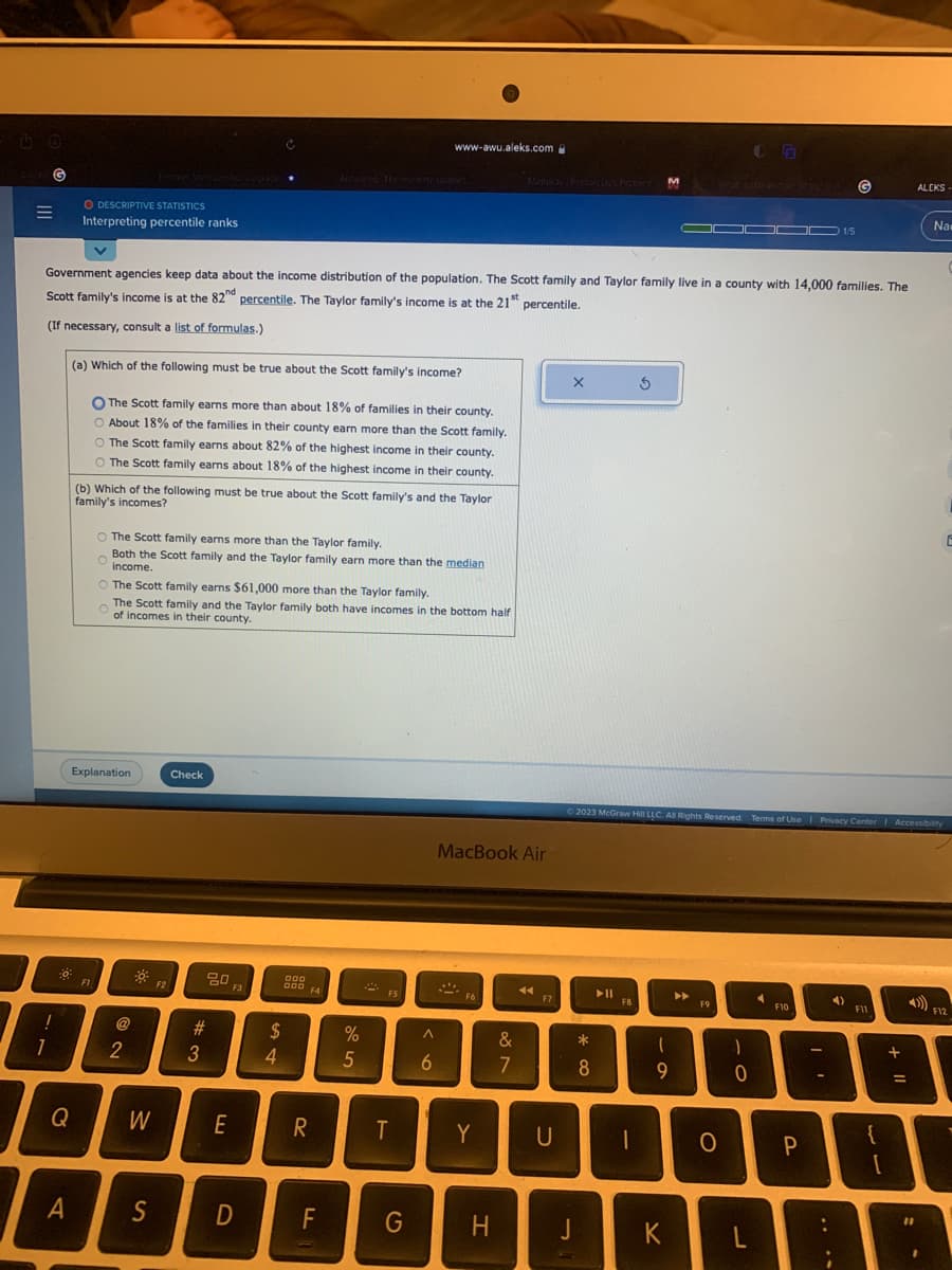 CORAL G
O DESCRIPTIVE STATISTICS
Interpreting percentile ranks
(a) Which of the following must be true about the Scott family's income?
O The Scott family earns more than about 18% of families in their county.
O About 18% of the families in their county earn more than the Scott family.
O The Scott family earns about 82% of the highest income in their county.
O The Scott family earns about 18% of the highest income in their county.
!
B
1
Q
(b) Which of the following must be true about the Scott family's and the Taylor
family's incomes?
Government agencies keep data about the income distribution of the population. The Scott family and Taylor family live in a county with 14,000 families. The
Scott family's income is at the 82nd percentile. The Taylor family's income is at the 21st percentile.
(If necessary, consult a list of formulas.)
Explanation
FI
O The Scott family earns more than the Taylor family.
Both the Scott family and the Taylor family earn more than the median
income.
O
The Scott family earns $61,000 more than the Taylor family.
The Scott family and the Taylor family both have incomes in the bottom half
of incomes in their county.
2
W
A S
F2
Check
#3
20
E
F3
D
$
A4
000
000 F4
R
F
%
5
www-awu.aleks.com
22
F5
T
G
A
6
MacBook Air
ALA
-
F6
Y
H
&
7
44
F7
U
J
*
* Co
8
► 11
3
F8
M
Ⓒ2023 McGraw Hill LLC. All Rights Reserved. Terms of Use | Privacy Center Accessibility
1
9
O
K
►►
▬▬▬▬▬ 1/5
F9
05
O
1
0
F10
G
P
T
4)
F11
+
=
ALEKS-
1
Na
E
F12