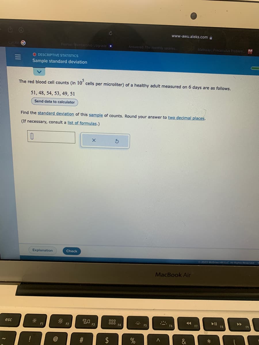 Calckit G
esc
O DESCRIPTIVE STATISTICS
Sample standard deviation
Premier Membership Upgrade *
11
Explanation
The red blood cell counts (in 10 cells per microliter) of a healthy adult measured on 6 days are as follows.
51, 48, 54, 53, 49, 51
Send data to calculator
FI
Find the standard deviation of this sample of counts. Round your answer to two decimal places.
(If necessary, consult a list of formulas.)
Check
F2
20
#
X
F3
S
000
000
$
Answered: The monthly salaries...
F4
%
www-awu.aleks.com
2
F5
MacBook Air
A
F6
44
Mathway | Precalculus Problem. M
&
F7
© 2023 McGraw Hill LLC. All Rights Reserved. T
▶11
*
F8
▶
F9