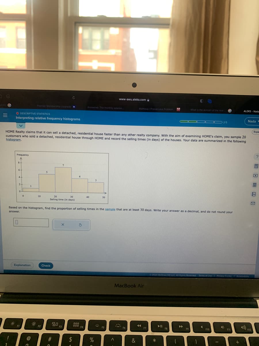 +
alckit G
=
1
7
O DESCRIPTIVE STATISTICS
Interpreting relative frequency histograms
:0
Frequency
A
8-
6+
4+
2-
HOME Realty claims that it can sell a detached, residential house faster than any other realty company. With the aim of examining HOME's claim, you sample 20
customers who sold a detached, residential house through HOME and record the selling times (in days) of the houses. Your data are summarized in the following
histogram.
0.
0
0
FI
1
Explanation
Premier Membership Upgrade
@
2
10
F2
7
4
th
20
30
Selling time (in days)
5
Check
Based on the histogram, find the proportion of selling times in the sample that are at least 30 days. Write your answer as a decimal, and do not round your
answer.
20
#
0
X
F3
$
A
Answered: The monthly salaries...
3
000
000 F4
40
3
%
50
www-awu.aleks.com
FS
A
Mathway | Precalculus Problem.... M
MacBook Air
F6
&
◄◄
F7
*
IG
What is the domain of the real- G
▬▬▬▬▬▬▬▬
F8
F9
Ⓒ2023 McGraw Hill LLC. All Rights Reserved Terms of Use | Privacy Center Accessibility
1
2/5
4
F10
-
4)
ALEKS-Nada
F11
+
Nada
Espar
4))) F12
?
P
F
M