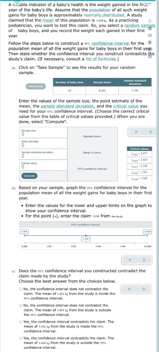 Español
A r.able indicator of a baby's health is the weight gained in the fir
year of the baby's life. Assume that the population of all such weight
gains for baby boys is approximately normally distributed. A study
claimed that the mean of this population is 3.454 kg. As a practicing
pediatrician, you want to test this claim. So, you select a random sample
of baby boys, and you record the weight each gained in their first
year.
Follow the steps below to construct a 95% confidence interval for the
population mean of all the weight gains for baby boys in their first year.
Then state whether the confidence interval you construct contradicts the
study's claim. (If necessary, consult a list of formulas.)
(a) Click on "Take Sample" to see the results for your random
sample.
Take Sample
Sample size:
0
Point estimate:
0
Sample standard deviation:
0
Critical value:
0
Enter the values of the sample size, the point estimate of the
mean, the sample standard deviation, and the critical value you
need for your 95% confidence interval. (Choose the correct critical
value from the table of critical values provided.) When you are
done, select "Compute".
Compute
0.000
Number of baby boys
0.000
15
2.000
Sample mean
6.192
Standard error:
4.000
Margin of error:
95% confidence interval:
95% confidence interval:
5.000
(b) Based on your sample, graph the 95% confidence interval for the
population mean of all the weight gains for baby boys in their first
year.
• Enter the values for the lower and upper limits on the graph to
show your confidence interval.
• For the point (+), enter the claim 3.454 from the study.
6.000
Sample standard
deviation
1.791
O No, the confidence interval does not contradict the
claim. The mean of 3.454 kg from the study is inside the
95% confidence interval.
O No, the confidence interval does not contradict the
claim. The mean of 3.454 kg from the study is outside
the 95% confidence interval.
O Yes, the confidence interval contradicts the claim. The
mean of 3.454 kg from the study is inside the 95%
confidence interval.
O Yes, the confidence interval contradicts the claim. The
mean of 3.454 kg from the study is outside the 95%
confidence interval.
Critical values
0.005 2.977
8.000
X
0.010-2.624
10.025 2.145
10.050 1.761
0.100
X
1.345
=
X
(c) Does the 95% confidence interval you constructed contradict the
claim made by the study?
Choose the best answer from the choices below.
10.000
10.000
5
5