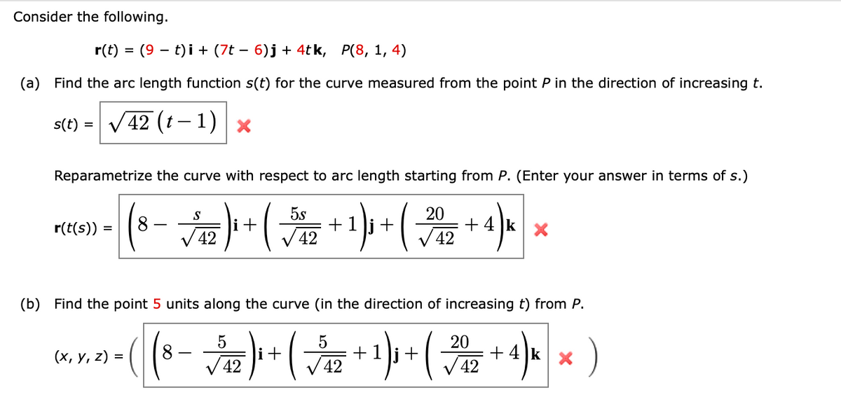 Consider the following.
r(t) = (9 t)i + (7t − 6)j + 4tk, P(8, 1, 4)
(a) Find the arc length function s(t) for the curve measured from the point P in the direction of increasing t.
42 (t-1) X
s(t) =
Reparametrize the curve with respect to arc length starting from P. (Enter your answer in terms of s.)
S
5s
20
=
(8 - √ ₁2 ) + ( + ¹) + ( √2 + 4) k
42
42
42
r(t(s))
(b) Find the point 5 units along the curve (in the direction of increasing t) from P.
5
( (8 - √5₁2)₁ + ( √√₁2 + ¹) ₁ + (
4) k × )
42
42
(x, y, z) =
20
√42
+4k