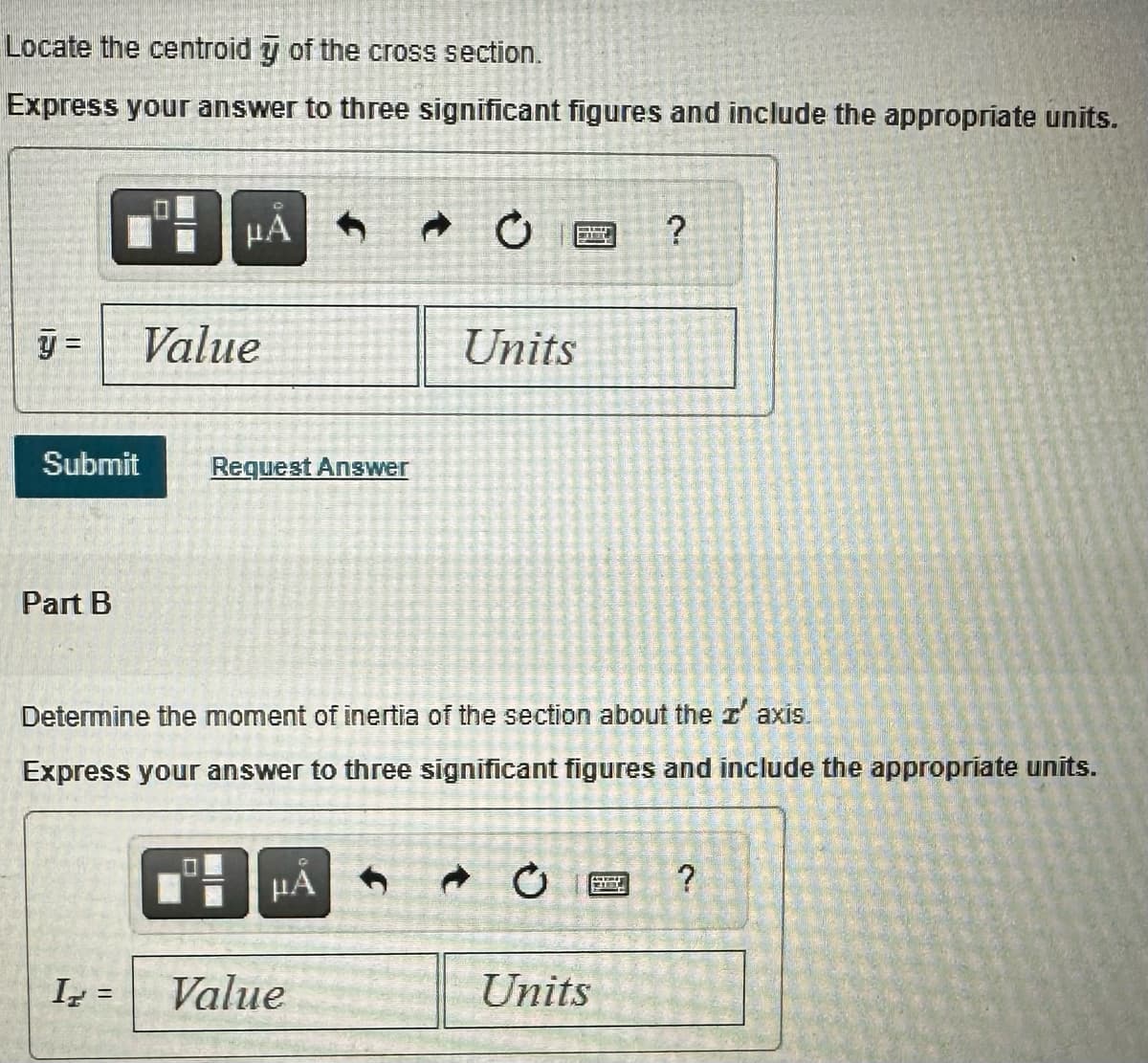 Locate the centroid y of the cross section.
Express your answer to three significant figures and include the appropriate units.
y =
Submit
Part B
μA
Ir =
Value
Request Answer
Determine the moment of inertia of the section about the z' axis.
Express your answer to three significant figures and include the appropriate units.
μA
Units
Value
BEL
Units
378
?