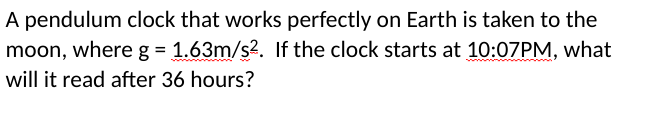 A pendulum clock that works perfectly on Earth is taken to the
moon, where g = 1.63m/s2. If the clock starts at 10:07PM, what
will it read after 36 hours?
