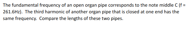 The fundamental frequency of an open organ pipe corresponds to the note middle C (f = 261.6Hz). The third harmonic of another organ pipe that is closed at one end has the same frequency. Compare the lengths of these two pipes.