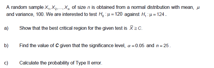 A random sample X,, X,...,X, of size n is obtained from a normal distribution with mean, µ
and variance, 100. We are interested to test H, :u = 120 against H, : u= 124.
a)
Show that the best critical region for the given test is X>C.
b)
Find the value of C given that the significance level, a =0.05 and n= 25.
c)
Calculate the probability of Type II error.
