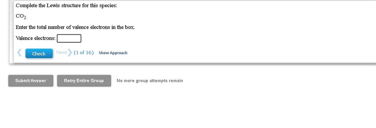 Complete the Lewis structure for this species:
CO2
Enter the total number of valence electrons in the box.
Valence electrons:
Check
Next
(1 of 16) Show Approach
Submit Answer
Retry Entire Group
No more group attempts remain
