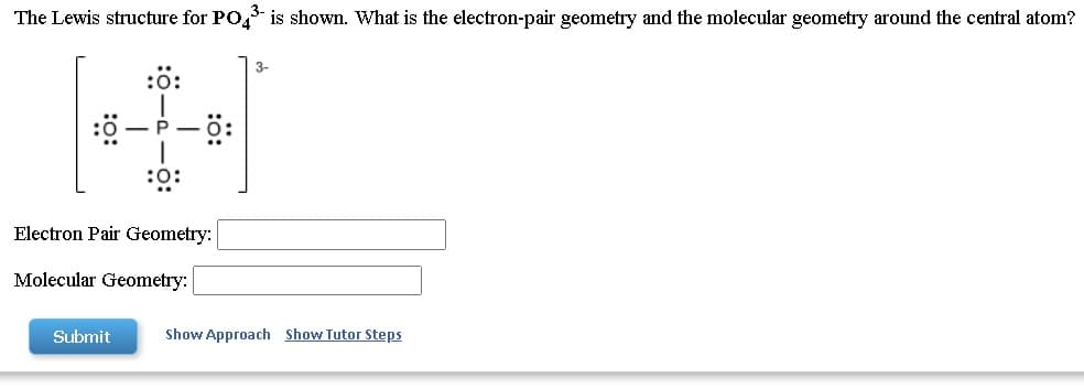 The Lewis structure for PO, is shown. What is the electron-pair geometry and the molecular geometry around the central atom?
3-
Electron Pair Geometry:
Molecular Geometry:
Submit
Show Approach Show Tutor Steps
:ö:
:o:
