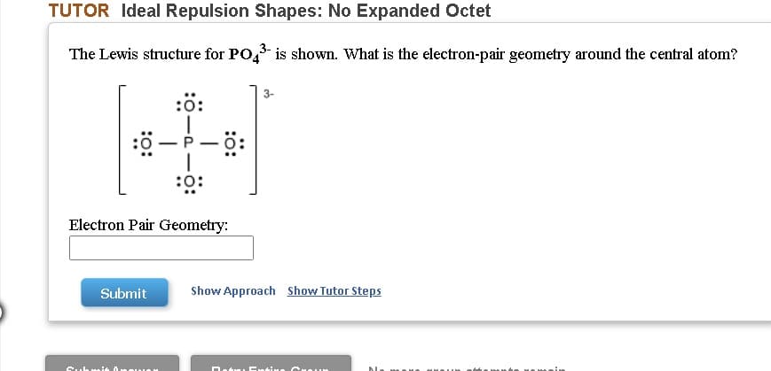 TUTOR Ideal Repulsion Shapes: No Expanded Octet
The Lewis structure for PO, is shown. What is the electron-pair geometry around the central atom?
3-
:ö:
P
-
:0:
Electron Pair Geometry:
Submit
Show Approach Show Tutor Steps
D.
Enti
:o:
