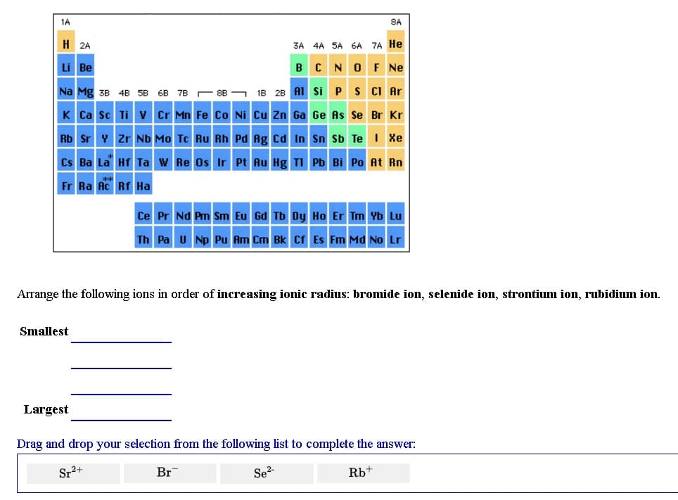 1A
8A
H 2A
3A 4A SA 6A 7A He
Li Be
B C NOF Ne
Na Mg 3B 4B 5B 6B 7B - 8B –
18 28 A1 Si Ps CI Ar
K Ca Sc Ti v Cr Mn Fe Co Ni Cu Zn Ga Ge As Se Br Kr
Rb Sr Y Zr Nb Mo Tc Ru Rh Pd Ag cd In Sn Sb Te I Xe
Cs Ba La Hf Ta w Re Os Ir Pt Au Hg TI Pb Bi Po At Rn
Fr Ra Ac Rf Ha
Ce Pr Nd Pm Sm Eu Gd Tb Dy Ho Er Tm Yb Lu
Th Pa U Np Pu Am Cm Bk Cf Es Fm Md No Lr
Arrange the following ions in order of increasing ionic radius: bromide ion, selenide ion, strontium ion, rubidium ion.
Smallest
Largest
Drag and drop your selection from the following list to complete the answer:
Sr2+
Br
Se?-
Rb
