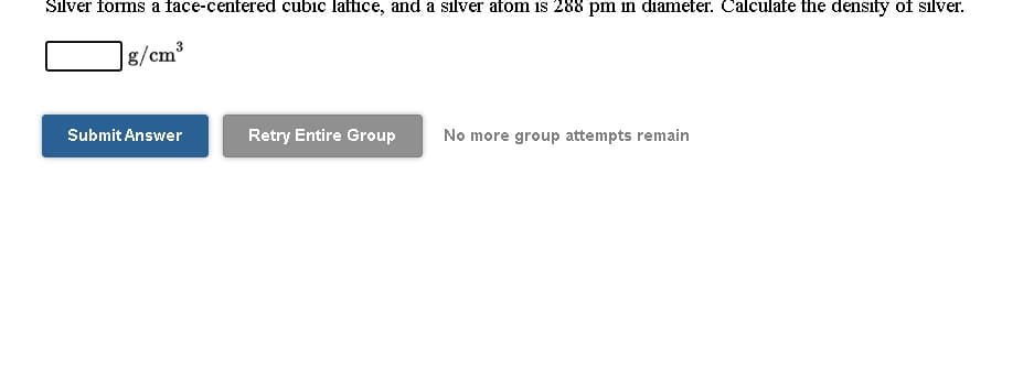 Silver forms a face-centered cubic lattice, and a silver atom is 288 pm in diameter. Calculate the density of silver.
g/cm
Submit Answer
Retry Entire Group
No more group attempts remain
