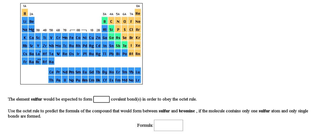 1A
8A
H 2A
3A 4A 5A 6A 7A He
BCNOF Ne
Li Be
Na Mg 38 4B 5B 6B 7B 88 - 1B 2B AI Si P S CI Ar
K Ca sc Ti v Cr Mn Fe Co Ni cu Zn Ga Ge As Se Br Kr
Rb Sr Y zr Nb Mo Tc Ru Rh Pd Ag cd In Sn Sb Te I Xe
Cs Ba La Hf Ta w Re Os IrPt Au Hg TI Pb Bi Po At Rn
Fr Ra Ac Rf Ha
Ce Pr Nd Pm Sm Eu Gd Tb Dy Ho Er Tm Yb Lu
Th Pa U Np Pu Am Cm Bk Cf Es Fm Md No Lr
The element sulfur would be expected to form
covalent bond(s) in order to obey the octet rule.
Use the octet rule to predict the formula of the compound
would
between sulfur and bromine , if the molecule co
only one sulfur atom and only single
bonds are formed.
Formula:
