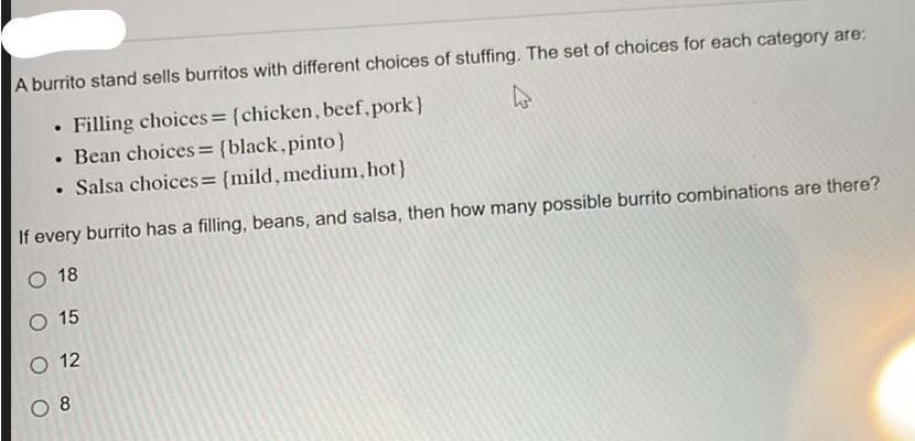 A burrito stand sells burritos with different choices of stuffing. The set of choices for each category are:
Filling choices = {chicken, beef, pork}
• Bean choices = {black,pinto}
• Salsa choices = {mild, medium, hot}
.
.
If every burrito has a filling, beans, and salsa, then how many possible burrito combinations are there?
O 18
O 15
O 12
O 8