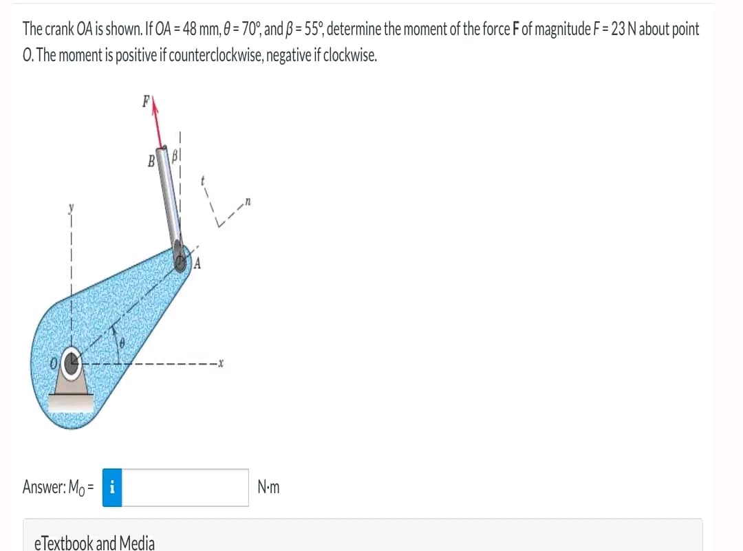 The crank OA is shown. If OA = 48 mm, 0 = 70°, and ß = 55°, determine the moment of the force F of magnitude F = 23 N about point
O. The moment is positive if counterclockwise, negative if clockwise.
Answer: Mo=
eTextbook and Media
N.m