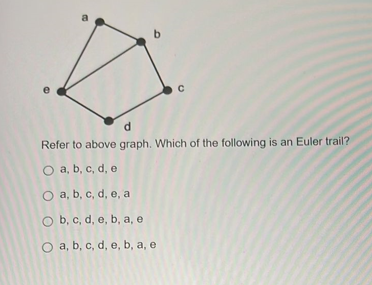 b
C
d
Refer to above graph. Which of the following is an Euler trail?
O a, b, c, d, e
O a, b, c, d, e, a
O b, c, d, e, b, a, e
O a, b, c, d, e, b, a, e