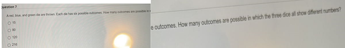 Question 7
A red, blue, and green die are thrown. Each die has six possible outcomes. How many outcomes are possible in v
O 15
O 90
O 120
O 216
e outcomes. How many outcomes are possible in which the three dice all show different numbers?
