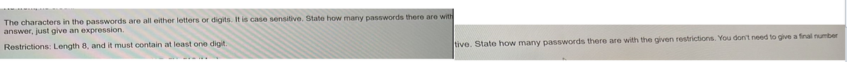 The characters in the passwords are all either letters or digits. It is case sensitive. State how many passwords there are with
answer, just give an expression.
Restrictions: Length 8, and it must contain at least one digit.
tive. State how many passwords there are with the given restrictions. You don't need to give a final number