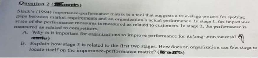 Question 2 (to)
Slack's (1994) importance-performance matrix is a tool that suggests a four-stage process for spotting
gaps between market requirements and an organization's actual performance. In stage 1, the importance
scale of the performance measures is measured as related to customers. In stage 2, the performance is
measured as related to competitors.
A. Why is it important for organizations to improve performance for its long-term success?
marks)
B. Explain how stage 3 is related to the first two stages. How does an organization use this stage to
locate itself on the importance-performance matrix? (martes)