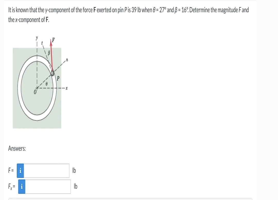 It is known that the y-component of the force F exerted on pin P is 39 lb when 0 = 27° and ß = 16°. Determine the magnitude F and
the x-component of F.
Answers:
F= i
..x
S