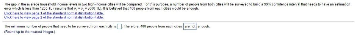 The gap in the average household income levels in two high-income cities will be compared. For this purpose, a number of people from both cities will be surveyed to build a 99% confidence interval that needs to have an estimation
error which is less than 1200 TL (assume that o, =0, = 5000 TL). It is believed that 400 people from each cities would be enough.
Click here to view page 1 of the standard normal distribution table.
Click here to view page 2 of the standard normal distribution table.
The minimum number of people that need to be surveyed from each city is Therefore, 400 people from each cities are not enough.
(Round up to the nearest integer.)
