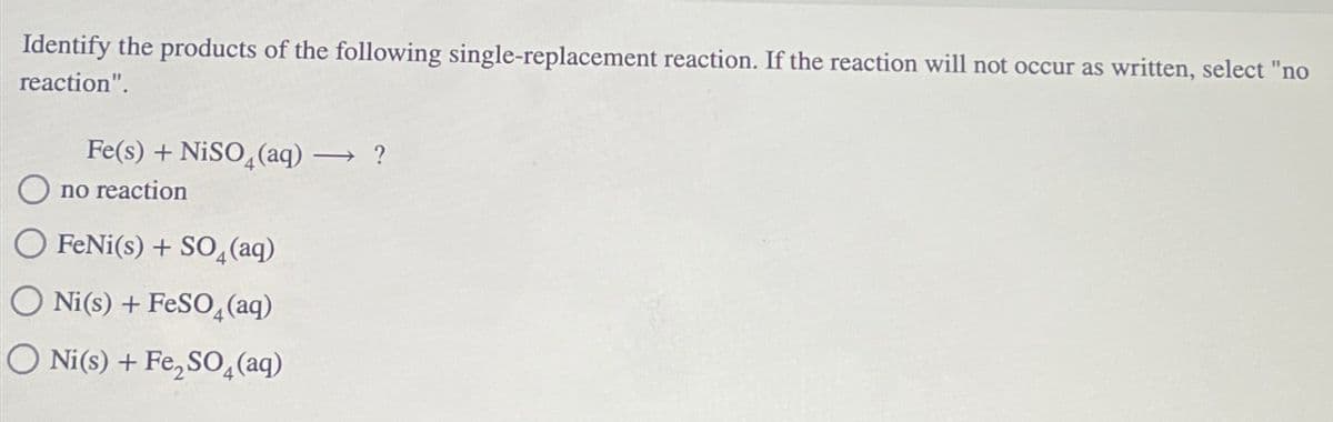 Identify the products of the following single-replacement reaction. If the reaction will not occur as written, select "no
reaction".
Fe(s) + NiSO4 (aq) → ?
O no reaction
FeNi(s) + SO4 (aq)
O Ni(s) + FeSO4 (aq)
O Ni(s) + Fe₂SO4 (aq)