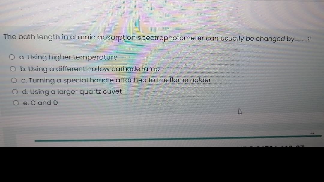 The bath length in atomic absorption spectrophotometer can usually be changed by.
O a. Using higher temperature
O b. Using a different hollow cathode lamp
O c. Turning a special handle attached to the flame holder
O d. Using a larger quartz cuvet
O e.C and D
