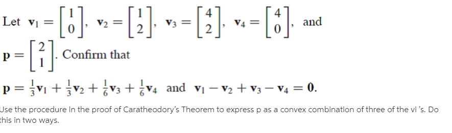 Let vị =
V2 =
V3
V4
and
-[1}
Confirm that
p = V1 +v2 + ¿v3 + ¿V4 and vị – V2 + V3 – V4 = 0.
Jse the procedure in the proof of Caratheodory's Theorem to express p as a convex combination of three of the vi 's. Do
this in two ways.
