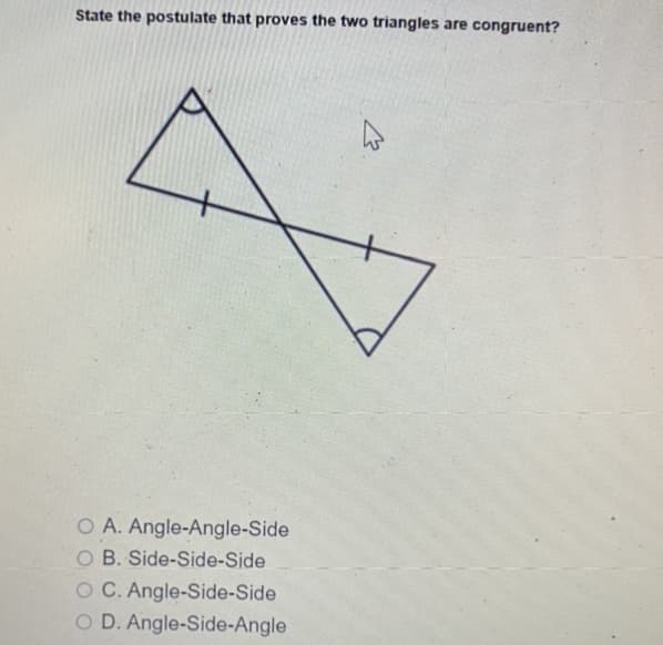 State the postulate that proves the two triangles are congruent?
O A. Angle-Angle-Side
B. Side-Side-Side
O C. Angle-Side-Side
O D. Angle-Side-Angle
