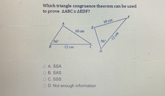 Which triangle congruence theorem can be used
to prove AABC=AEDF?
10 cm
10 cm
56
$6
12 cm
O A. SSA
B. SAS
O C. SSS
D. Not enough information
12 cm
