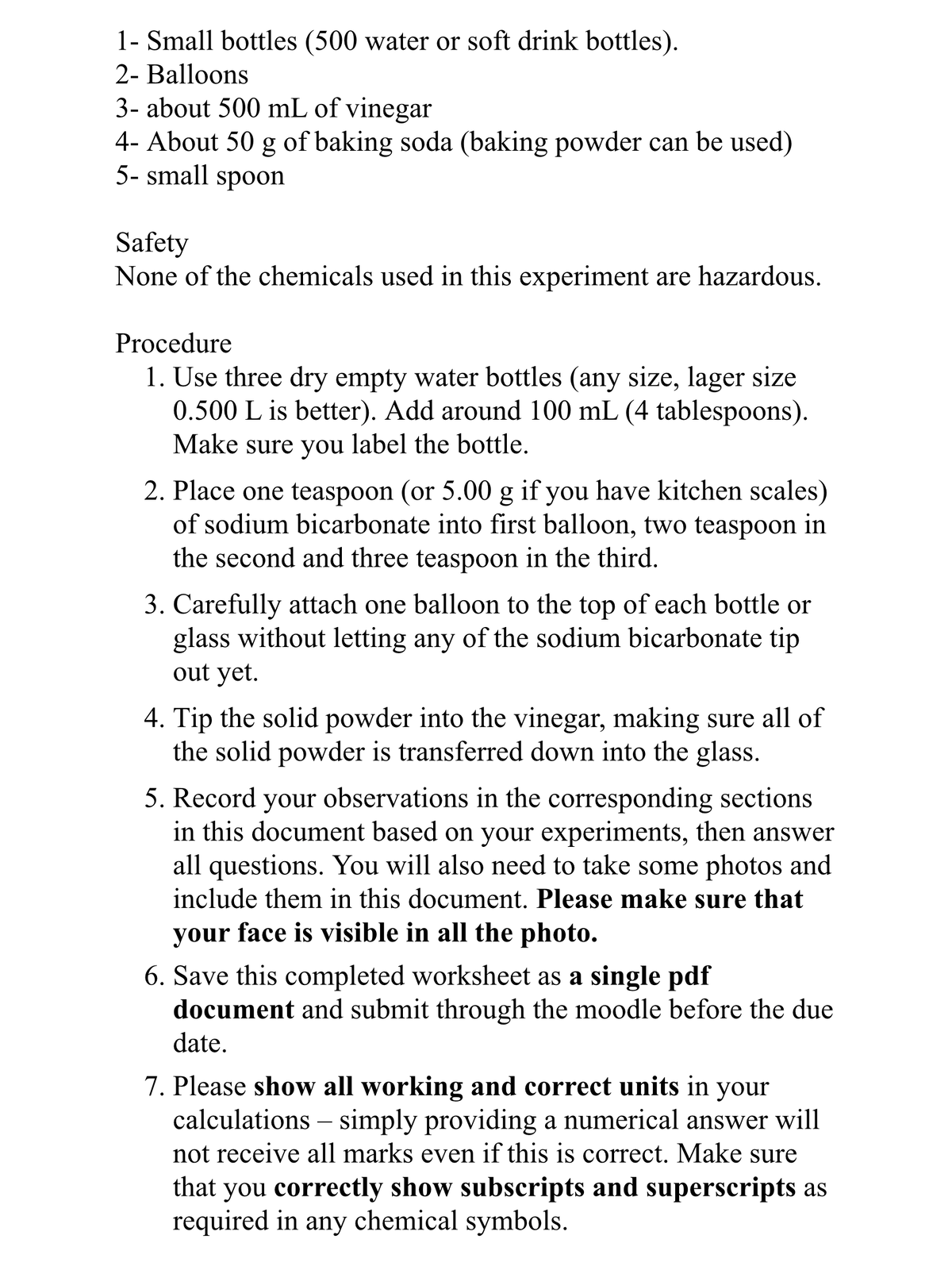 1- Small bottles (500 water or soft drink bottles).
2- Balloons
3- about 500 mL of vinegar
4- About 50 g of baking soda (baking powder can be used)
5- small spoon
Safety
None of the chemicals used in this experiment are hazardous.
Procedure
1. Use three dry empty water bottles (any size, lager size
0.500 L is better). Add around 100 mL (4 tablespoons).
Make sure you label the bottle.
2. Place one teaspoon (or 5.00 g if you have kitchen scales)
of sodium bicarbonate into first balloon, two teaspoon in
the second and three teaspoon in the third.
3. Carefully attach one balloon to the top of each bottle or
glass without letting any of the sodium bicarbonate tip
out yet.
4. Tip the solid powder into the vinegar, making sure all of
the solid powder is transferred down into the glass.
5. Record your observations in the corresponding sections
in this document based on your experiments, then answer
all questions. You will also need to take some photos and
include them in this document. Please make sure that
your face is visible in all the photo.
6. Save this completed worksheet as a single pdf
document and submit through the moodle before the due
date.
7. Please show all working and correct units in your
calculations – simply providing a numerical answer will
not receive all marks even if this is correct. Make sure
that you correctly show subscripts and superscripts as
required in any chemical symbols.
