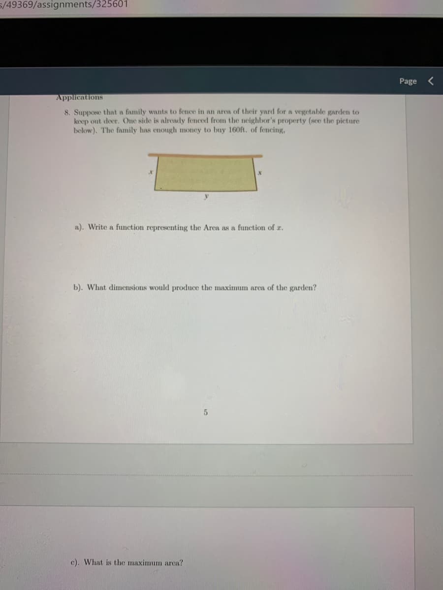 5/49369/assignments/325601
Page
Applications
8. Suppose that a family wants to fence in an area of their yard for a vegetable garden to
koep out deer. One side is already fenced from the neighbor's property (sce the picture
below). The family has enough money to buy 160ft. of fencing,
a). Write a function representing the Arca as a
nction of z.
b). What dimensions would produce the maximum arca of the garden?
c). What is the maximum arca?
