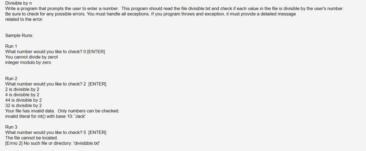 Divisible by n
Write a program that prompts the user to enter a number. This program should read the file divisible.txt and check if each value in the file is divisible by the user's number.
Be sure to check for any possible errors. You must handle all exceptions. If you program throws and exception, it must provide a detailed message
related to the error.
Sample Runs:
Run 1
What number would you like to check? 0 [ENTER]
You cannot divide by zero!
integer modulo by zero
Run 2
What number would you like to check? 2 [ENTER]
2 is divisible by 2
4 is divisible by 2
44 is divisible by 2
32 is divisible by 2
Your file has invalid data. Only numbers can be checked.
invalid literal for int() with base 10: 'Jack'
Run 3
What number would you like to check? 5 [ENTER]
The file cannot be located.
[Errno 2] No such file or directory: 'divisibble.txt'