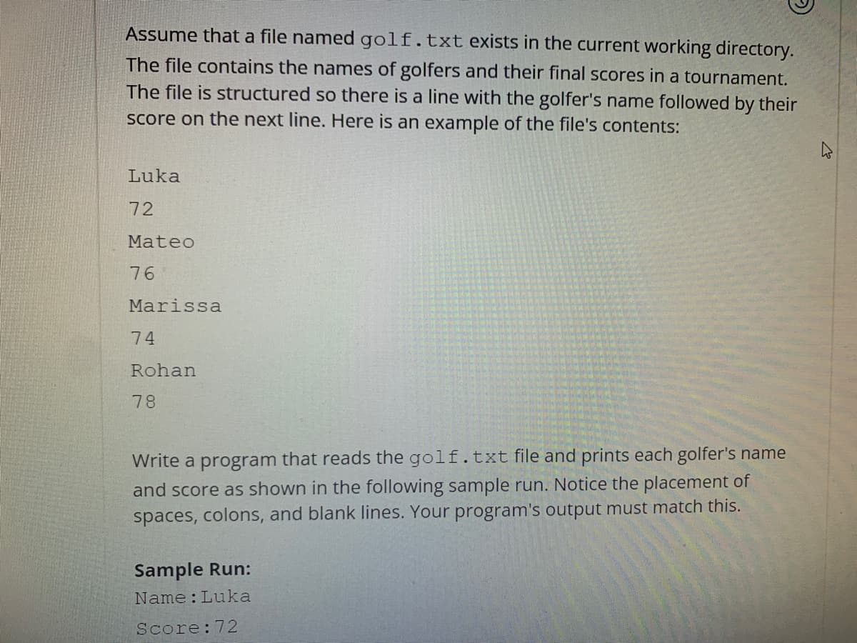 Assume that a file named golf.txt exists in the current working directory.
The file contains the names of golfers and their final scores in a tournament.
The file is structured so there is a line with the golfer's name followed by their
score on the next line. Here is an example of the file's contents:
Luka
72
Mateo
76
Marissa
74
Rohan
78
Write a program that reads the golf.txt file and prints each golfer's name
and score as shown in the following sample run. Notice the placement of
spaces, colons, and blank lines. Your program's output must match this.
Sample Run:
Name: Luka
Score: 72
4